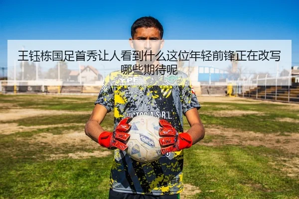 王钰栋国足首秀让人看到什么这位年轻前锋正在改写哪些期待呢